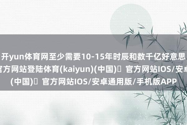 开yun体育网至少需要10-15年时辰和数千亿好意思元投资-开yun体育官方网站登陆体育(kaiyun)(中国)❥官方网站IOS/安卓通用版/手机版APP