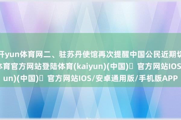 开yun体育网二、驻苏丹使馆再次提醒中国公民近期切勿赶赴苏丹-开yun体育官方网站登陆体育(kaiyun)(中国)❥官方网站IOS/安卓通用版/手机版APP