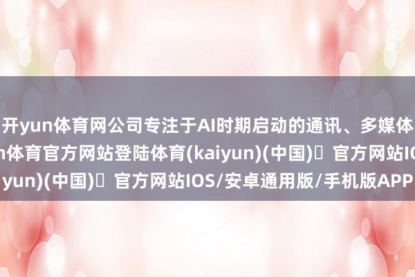 开yun体育网公司专注于AI时期启动的通讯、多媒体和云工作界限-开yun体育官方网站登陆体育(kaiyun)(中国)❥官方网站IOS/安卓通用版/手机版APP