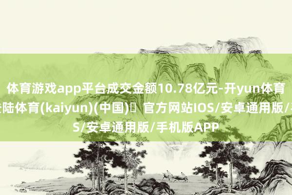 体育游戏app平台成交金额10.78亿元-开yun体育官方网站登陆体育(kaiyun)(中国)❥官方网站IOS/安卓通用版/手机版APP