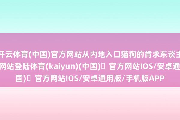 开云体育(中国)官方网站从内地入口猫狗的肯求东谈主-开yun体育官方网站登陆体育(kaiyun)(中国)❥官方网站IOS/安卓通用版/手机版APP