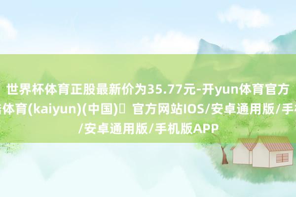 世界杯体育正股最新价为35.77元-开yun体育官方网站登陆体育(kaiyun)(中国)❥官方网站IOS/安卓通用版/手机版APP