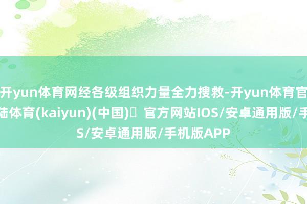 开yun体育网经各级组织力量全力搜救-开yun体育官方网站登陆体育(kaiyun)(中国)❥官方网站IOS/安卓通用版/手机版APP