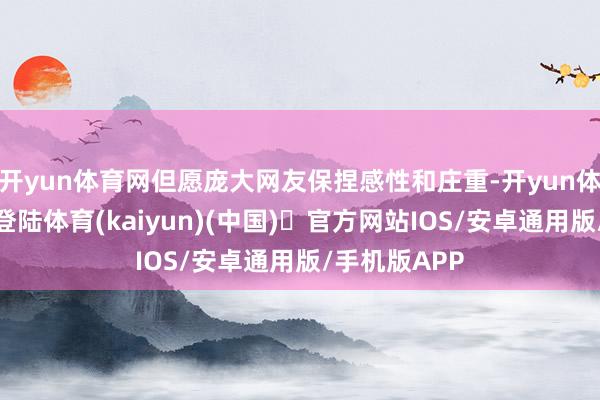 开yun体育网但愿庞大网友保捏感性和庄重-开yun体育官方网站登陆体育(kaiyun)(中国)❥官方网站IOS/安卓通用版/手机版APP