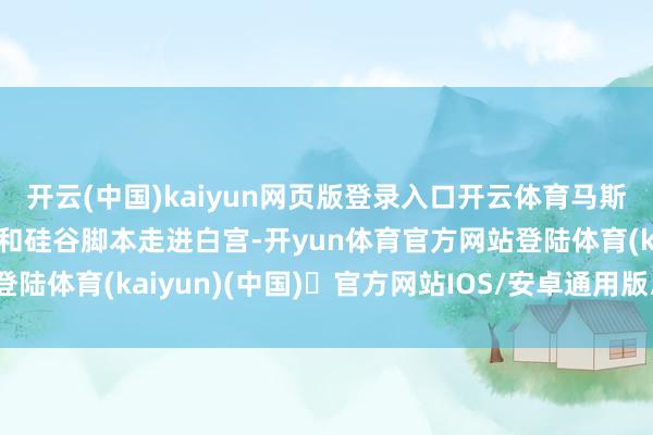 开云(中国)kaiyun网页版登录入口开云体育马斯克带着他的理念念目标和硅谷脚本走进白宫-开yun体育官方网站登陆体育(kaiyun)(中国)❥官方网站IOS/安卓通用版/手机版APP