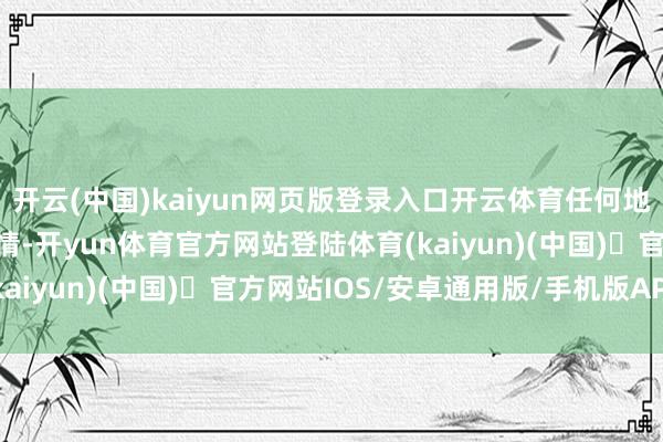 开云(中国)kaiyun网页版登录入口开云体育任何地点齐可能发生不好的事情-开yun体育官方网站登陆体育(kaiyun)(中国)❥官方网站IOS/安卓通用版/手机版APP