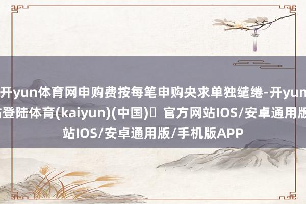 开yun体育网申购费按每笔申购央求单独缱绻-开yun体育官方网站登陆体育(kaiyun)(中国)❥官方网站IOS/安卓通用版/手机版APP