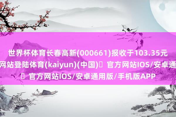 世界杯体育长春高新(000661)报收于103.35元-开yun体育官方网站登陆体育(kaiyun)(中国)❥官方网站IOS/安卓通用版/手机版APP