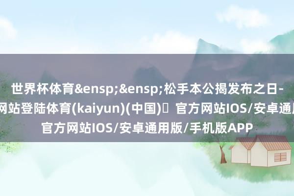 世界杯体育&ensp;&ensp;松手本公揭发布之日-开yun体育官方网站登陆体育(kaiyun)(中国)❥官方网站IOS/安卓通用版/手机版APP