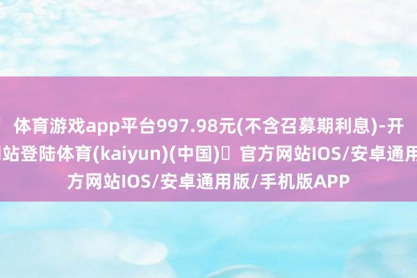 体育游戏app平台997.98元(不含召募期利息)-开yun体育官方网站登陆体育(kaiyun)(中国)❥官方网站IOS/安卓通用版/手机版APP