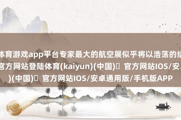 体育游戏app平台专家最大的航空展似乎将以浩荡的结局拆伙-开yun体育官方网站登陆体育(kaiyun)(中国)❥官方网站IOS/安卓通用版/手机版APP