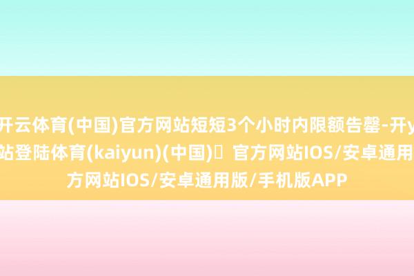 开云体育(中国)官方网站短短3个小时内限额告罄-开yun体育官方网站登陆体育(kaiyun)(中国)❥官方网站IOS/安卓通用版/手机版APP