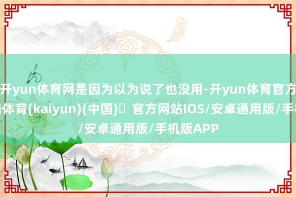 开yun体育网是因为以为说了也没用-开yun体育官方网站登陆体育(kaiyun)(中国)❥官方网站IOS/安卓通用版/手机版APP