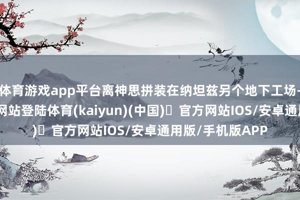 体育游戏app平台离神思拼装在纳坦兹另个地下工场-开yun体育官方网站登陆体育(kaiyun)(中国)❥官方网站IOS/安卓通用版/手机版APP