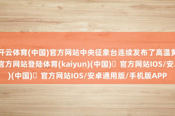 开云体育(中国)官方网站中央征象台连续发布了高温黄色预警-开yun体育官方网站登陆体育(kaiyun)(中国)❥官方网站IOS/安卓通用版/手机版APP