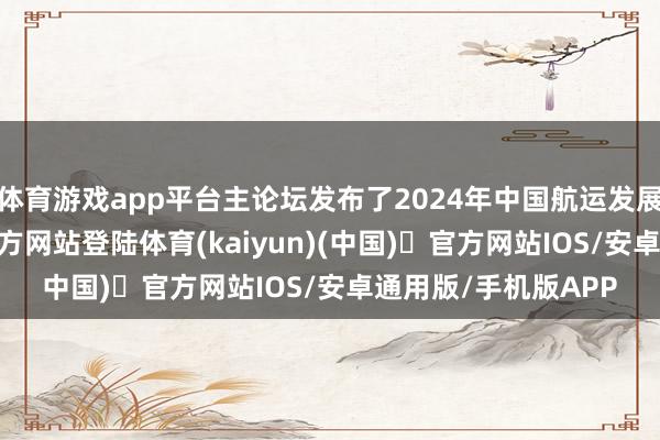 体育游戏app平台主论坛发布了2024年中国航运发展叙述-开yun体育官方网站登陆体育(kaiyun)(中国)❥官方网站IOS/安卓通用版/手机版APP