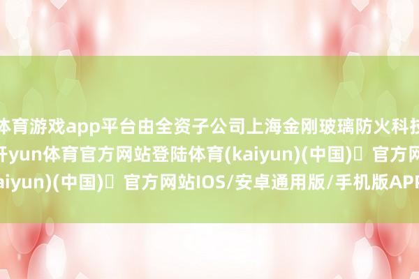 体育游戏app平台由全资子公司上海金刚玻璃防火科技有限公司自筹资金-开yun体育官方网站登陆体育(kaiyun)(中国)❥官方网站IOS/安卓通用版/手机版APP