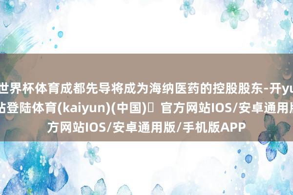 世界杯体育成都先导将成为海纳医药的控股股东-开yun体育官方网站登陆体育(kaiyun)(中国)❥官方网站IOS/安卓通用版/手机版APP