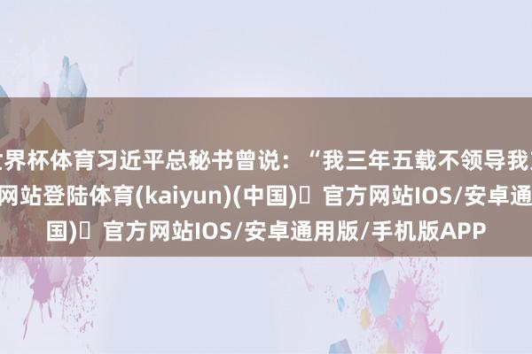 世界杯体育习近平总秘书曾说:“我三年五载不领导我方-开yun体育官方网站登陆体育(kaiyun)(中国)❥官方网站IOS/安卓通用版/手机版APP