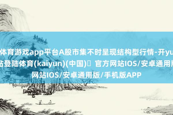体育游戏app平台A股市集不时呈现结构型行情-开yun体育官方网站登陆体育(kaiyun)(中国)❥官方网站IOS/安卓通用版/手机版APP