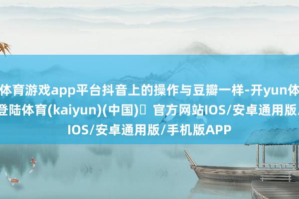 体育游戏app平台抖音上的操作与豆瓣一样-开yun体育官方网站登陆体育(kaiyun)(中国)❥官方网站IOS/安卓通用版/手机版APP