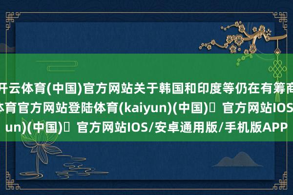 开云体育(中国)官方网站关于韩国和印度等仍在有筹商契约的国度-开yun体育官方网站登陆体育(kaiyun)(中国)❥官方网站IOS/安卓通用版/手机版APP