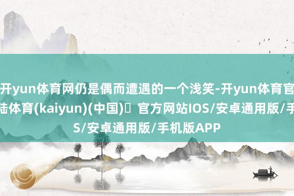 开yun体育网仍是偶而遭遇的一个浅笑-开yun体育官方网站登陆体育(kaiyun)(中国)❥官方网站IOS/安卓通用版/手机版APP