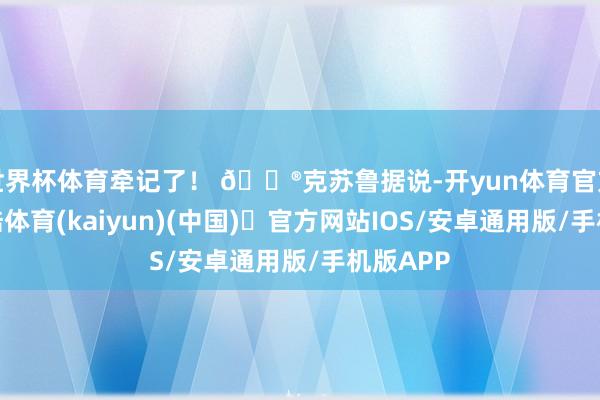 世界杯体育牵记了! 🔮克苏鲁据说-开yun体育官方网站登陆体育(kaiyun)(中国)❥官方网站IOS/安卓通用版/手机版APP