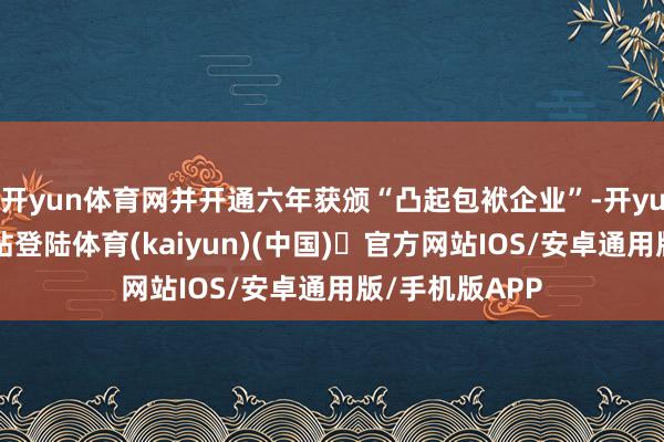 开yun体育网并开通六年获颁“凸起包袱企业”-开yun体育官方网站登陆体育(kaiyun)(中国)❥官方网站IOS/安卓通用版/手机版APP
