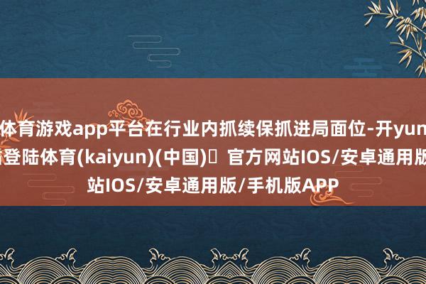 体育游戏app平台在行业内抓续保抓进局面位-开yun体育官方网站登陆体育(kaiyun)(中国)❥官方网站IOS/安卓通用版/手机版APP
