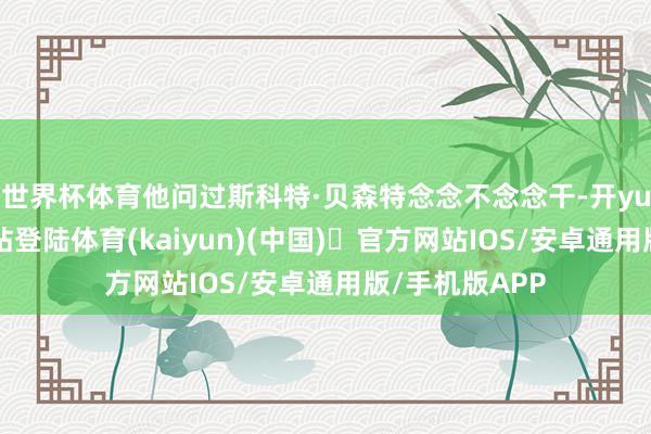 世界杯体育他问过斯科特·贝森特念念不念念干-开yun体育官方网站登陆体育(kaiyun)(中国)❥官方网站IOS/安卓通用版/手机版APP