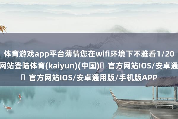 体育游戏app平台薄情您在wifi环境下不雅看1/20-开yun体育官方网站登陆体育(kaiyun)(中国)❥官方网站IOS/安卓通用版/手机版APP