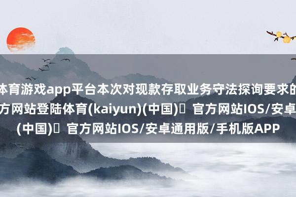 体育游戏app平台本次对现款存取业务守法探询要求的缩小-开yun体育官方网站登陆体育(kaiyun)(中国)❥官方网站IOS/安卓通用版/手机版APP