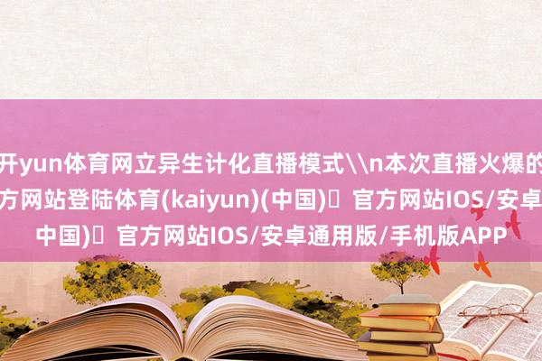 开yun体育网立异生计化直播模式\n本次直播火爆的背后-开yun体育官方网站登陆体育(kaiyun)(中国)❥官方网站IOS/安卓通用版/手机版APP