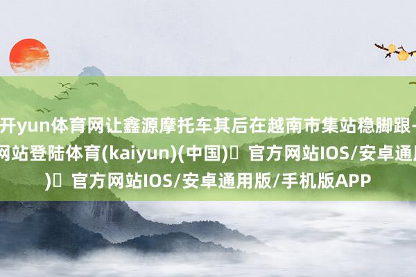 开yun体育网让鑫源摩托车其后在越南市集站稳脚跟-开yun体育官方网站登陆体育(kaiyun)(中国)❥官方网站IOS/安卓通用版/手机版APP