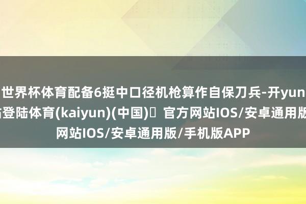 世界杯体育配备6挺中口径机枪算作自保刀兵-开yun体育官方网站登陆体育(kaiyun)(中国)❥官方网站IOS/安卓通用版/手机版APP
