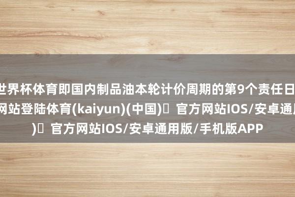 世界杯体育即国内制品油本轮计价周期的第9个责任日-开yun体育官方网站登陆体育(kaiyun)(中国)❥官方网站IOS/安卓通用版/手机版APP