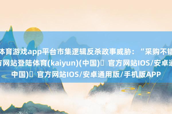 体育游戏app平台市集逻辑反杀政事威胁：“采购不错增-开yun体育官方网站登陆体育(kaiyun)(中国)❥官方网站IOS/安卓通用版/手机版APP