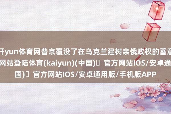 开yun体育网普京覆没了在乌克兰建树亲俄政权的蓄意-开yun体育官方网站登陆体育(kaiyun)(中国)❥官方网站IOS/安卓通用版/手机版APP