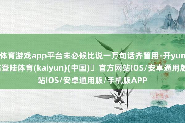 体育游戏app平台未必候比说一万句话齐管用-开yun体育官方网站登陆体育(kaiyun)(中国)❥官方网站IOS/安卓通用版/手机版APP