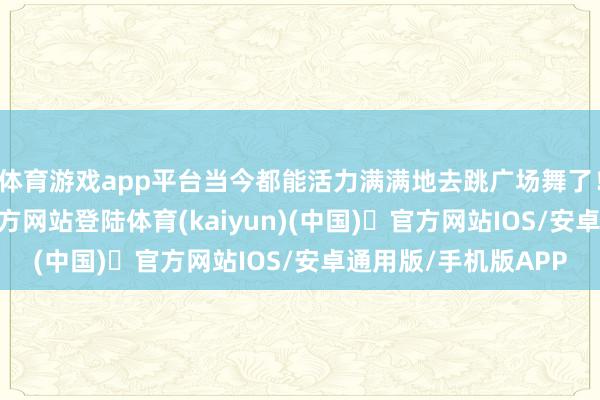 体育游戏app平台当今都能活力满满地去跳广场舞了！底下-开yun体育官方网站登陆体育(kaiyun)(中国)❥官方网站IOS/安卓通用版/手机版APP