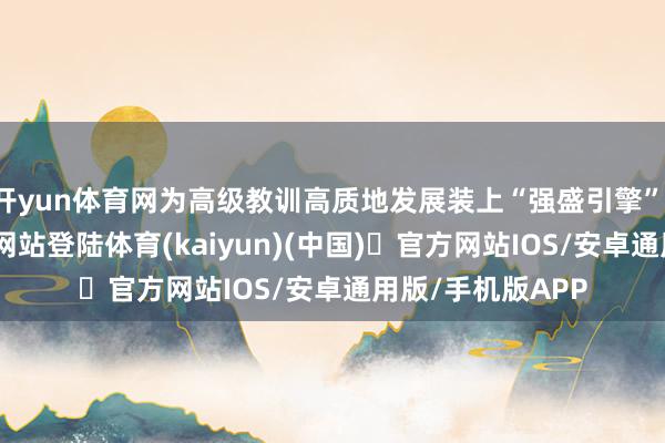 开yun体育网为高级教训高质地发展装上“强盛引擎”-开yun体育官方网站登陆体育(kaiyun)(中国)❥官方网站IOS/安卓通用版/手机版APP