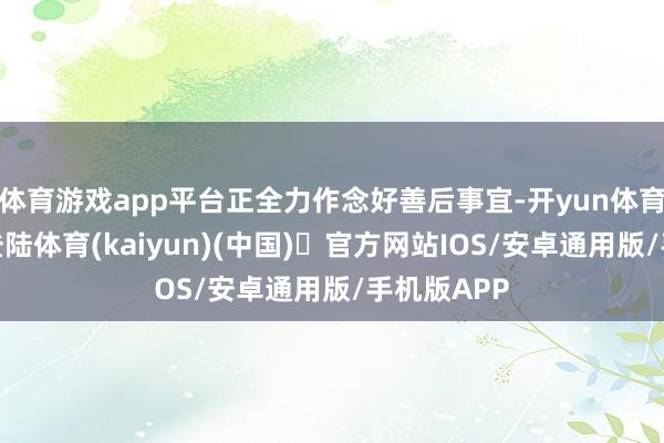 体育游戏app平台正全力作念好善后事宜-开yun体育官方网站登陆体育(kaiyun)(中国)❥官方网站IOS/安卓通用版/手机版APP