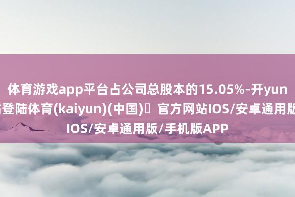 体育游戏app平台占公司总股本的15.05%-开yun体育官方网站登陆体育(kaiyun)(中国)❥官方网站IOS/安卓通用版/手机版APP