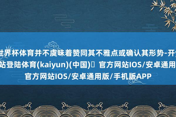 世界杯体育并不虞味着赞同其不雅点或确认其形势-开yun体育官方网站登陆体育(kaiyun)(中国)❥官方网站IOS/安卓通用版/手机版APP