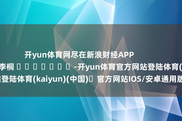 开yun体育网尽在新浪财经APP            						拖累裁剪：李桐 							-开yun体育官方网站登陆体育(kaiyun)(中国)❥官方网站IOS/安卓通用版/手机版APP