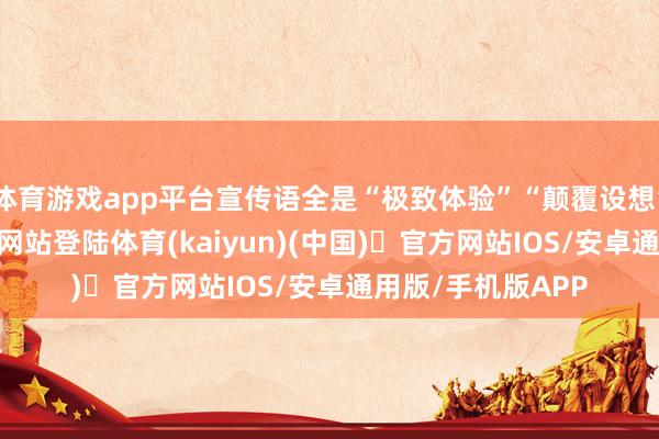 体育游戏app平台宣传语全是“极致体验”“颠覆设想”-开yun体育官方网站登陆体育(kaiyun)(中国)❥官方网站IOS/安卓通用版/手机版APP
