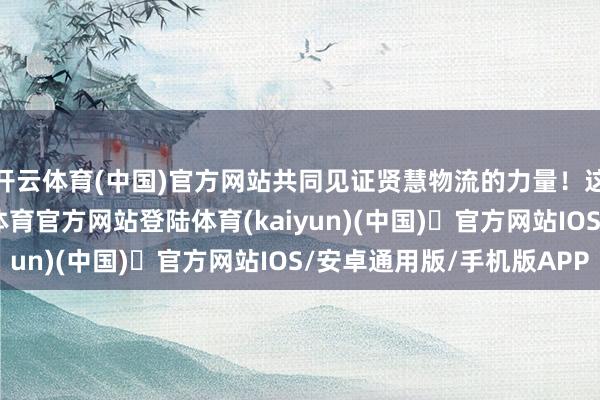 开云体育(中国)官方网站共同见证贤慧物流的力量！这些致命贫困-开yun体育官方网站登陆体育(kaiyun)(中国)❥官方网站IOS/安卓通用版/手机版APP