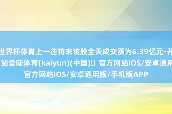 世界杯体育上一往将来该股全天成交额为6.39亿元-开yun体育官方网站登陆体育(kaiyun)(中国)❥官方网站IOS/安卓通用版/手机版APP