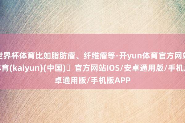 世界杯体育比如脂肪瘤、纤维瘤等-开yun体育官方网站登陆体育(kaiyun)(中国)❥官方网站IOS/安卓通用版/手机版APP